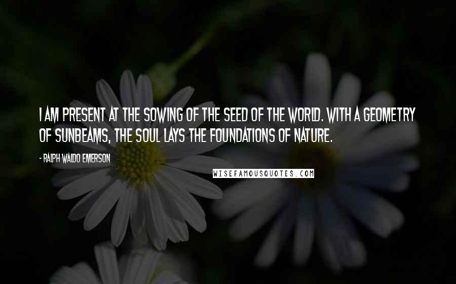 Ralph Waldo Emerson Quotes: I am present at the sowing of the seed of the world. With a geometry of sunbeams, the soul lays the foundations of nature.