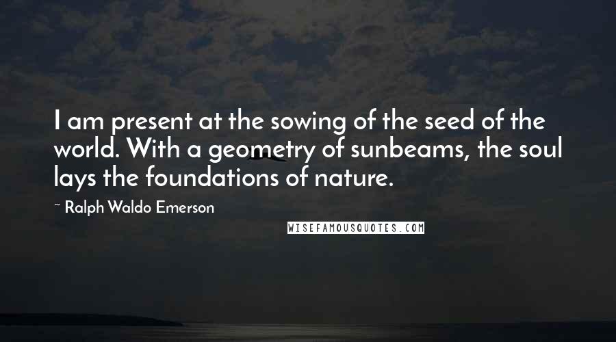 Ralph Waldo Emerson Quotes: I am present at the sowing of the seed of the world. With a geometry of sunbeams, the soul lays the foundations of nature.