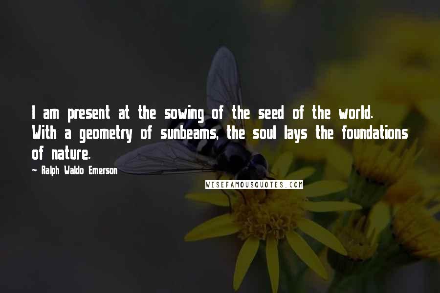 Ralph Waldo Emerson Quotes: I am present at the sowing of the seed of the world. With a geometry of sunbeams, the soul lays the foundations of nature.