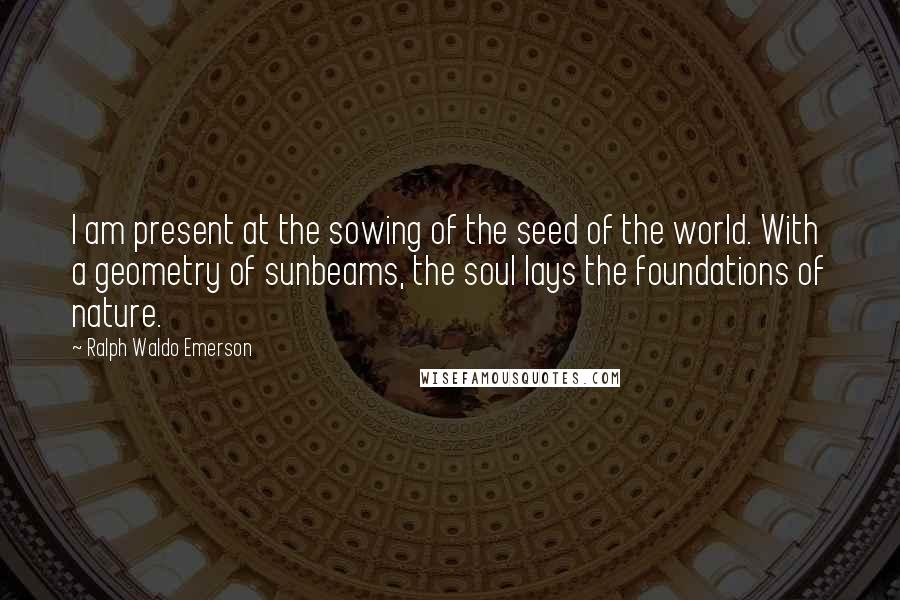 Ralph Waldo Emerson Quotes: I am present at the sowing of the seed of the world. With a geometry of sunbeams, the soul lays the foundations of nature.