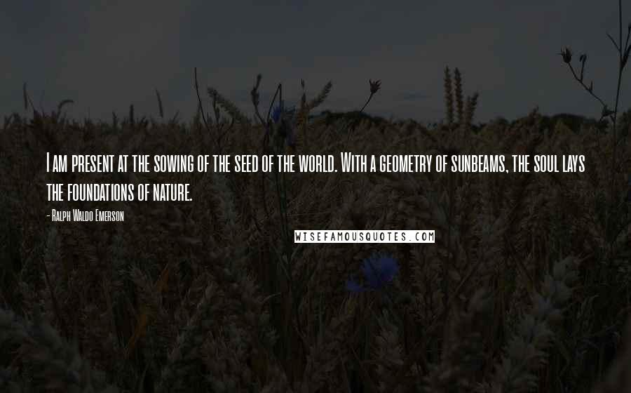 Ralph Waldo Emerson Quotes: I am present at the sowing of the seed of the world. With a geometry of sunbeams, the soul lays the foundations of nature.