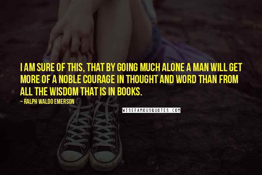 Ralph Waldo Emerson Quotes: I am sure of this, that by going much alone a man will get more of a noble courage in thought and word than from all the wisdom that is in books.