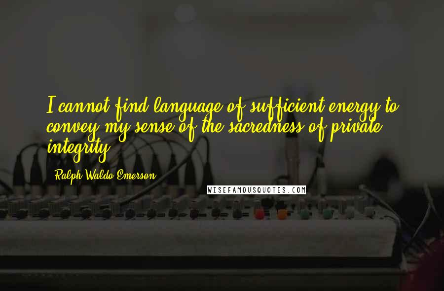 Ralph Waldo Emerson Quotes: I cannot find language of sufficient energy to convey my sense of the sacredness of private integrity.