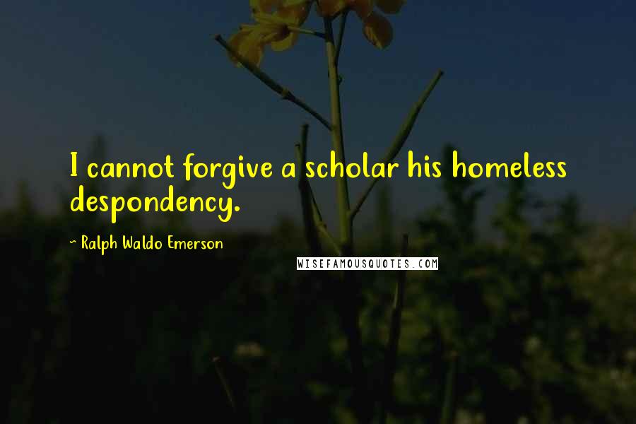 Ralph Waldo Emerson Quotes: I cannot forgive a scholar his homeless despondency.