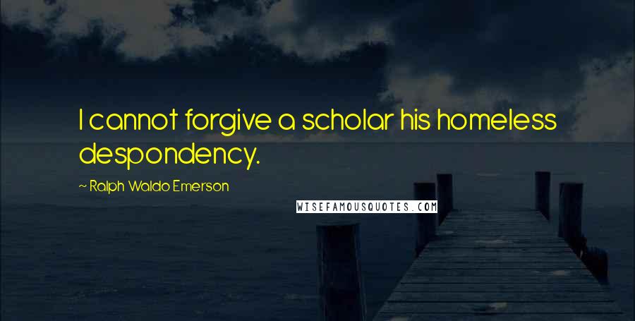 Ralph Waldo Emerson Quotes: I cannot forgive a scholar his homeless despondency.