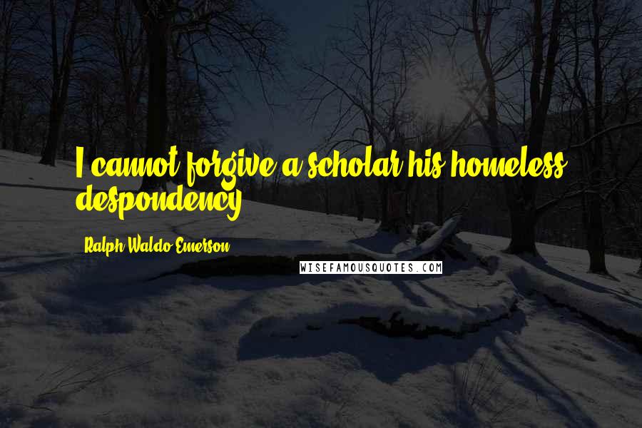 Ralph Waldo Emerson Quotes: I cannot forgive a scholar his homeless despondency.