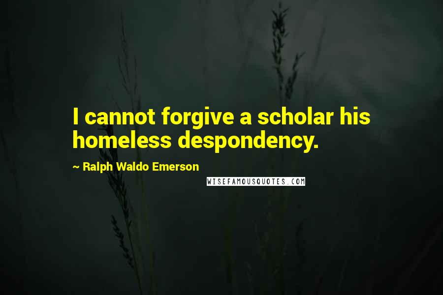 Ralph Waldo Emerson Quotes: I cannot forgive a scholar his homeless despondency.