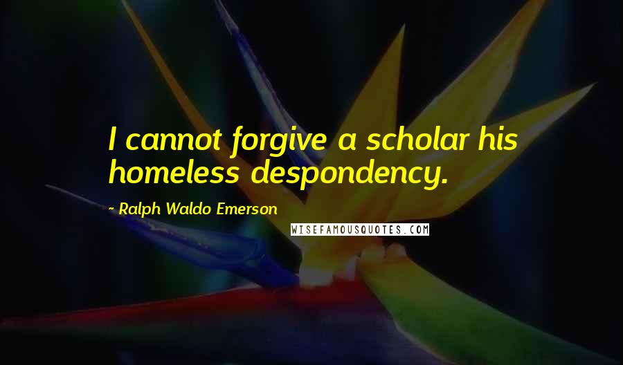 Ralph Waldo Emerson Quotes: I cannot forgive a scholar his homeless despondency.