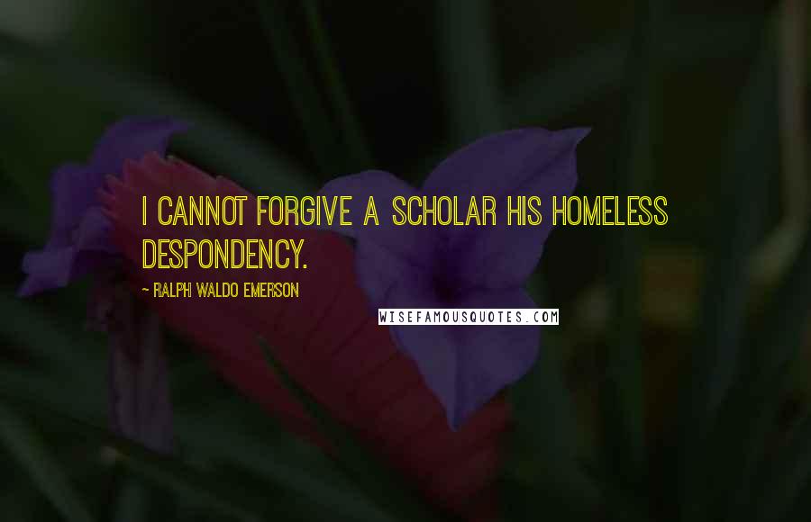 Ralph Waldo Emerson Quotes: I cannot forgive a scholar his homeless despondency.