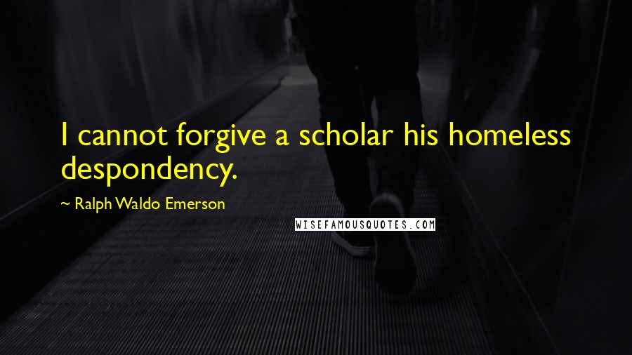 Ralph Waldo Emerson Quotes: I cannot forgive a scholar his homeless despondency.