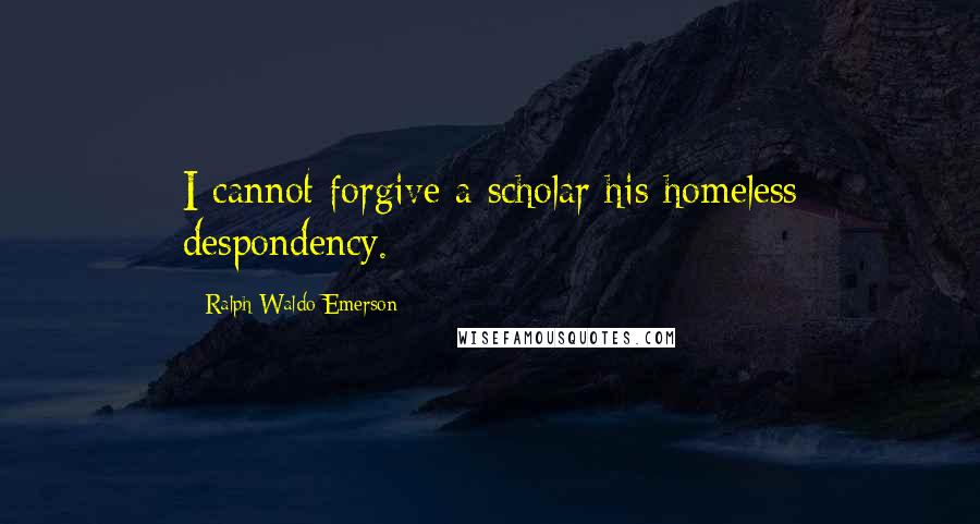 Ralph Waldo Emerson Quotes: I cannot forgive a scholar his homeless despondency.