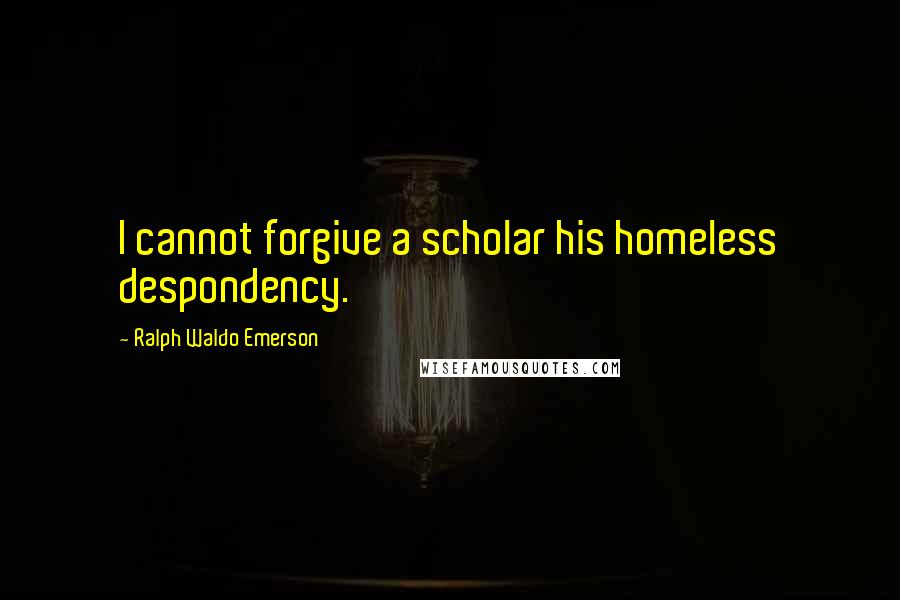 Ralph Waldo Emerson Quotes: I cannot forgive a scholar his homeless despondency.