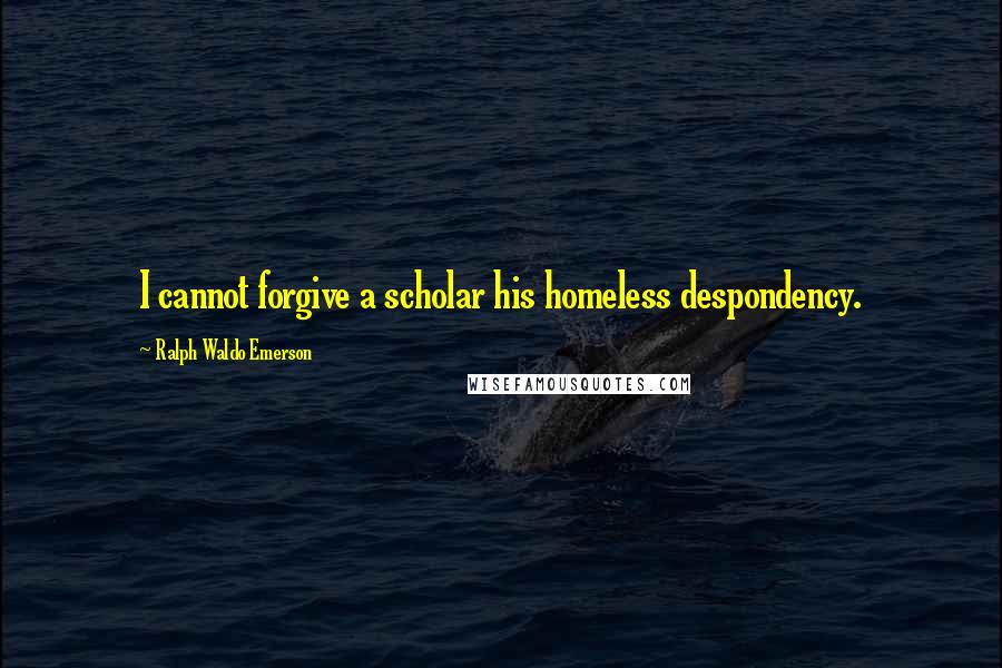 Ralph Waldo Emerson Quotes: I cannot forgive a scholar his homeless despondency.