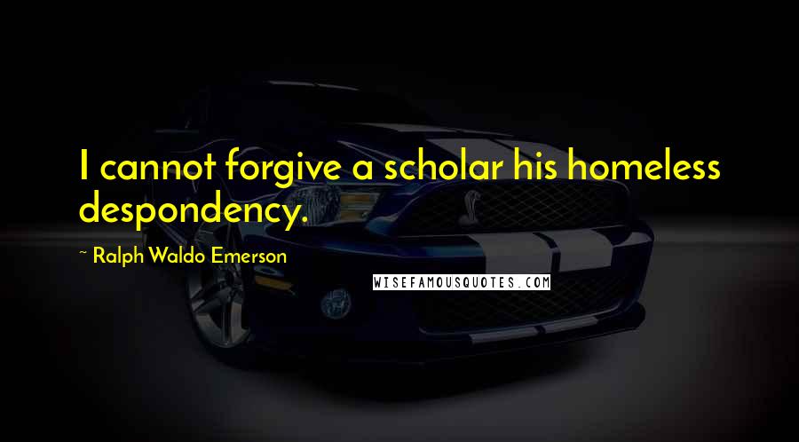 Ralph Waldo Emerson Quotes: I cannot forgive a scholar his homeless despondency.