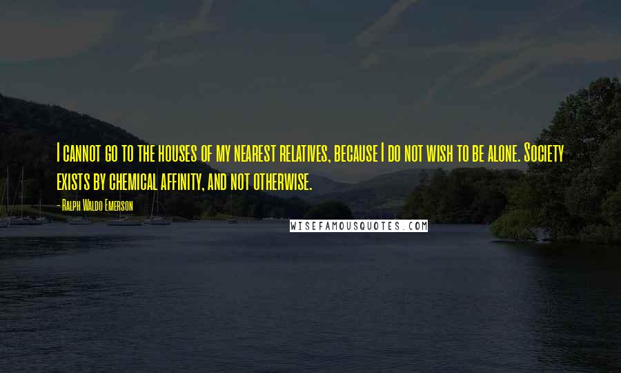 Ralph Waldo Emerson Quotes: I cannot go to the houses of my nearest relatives, because I do not wish to be alone. Society exists by chemical affinity, and not otherwise.