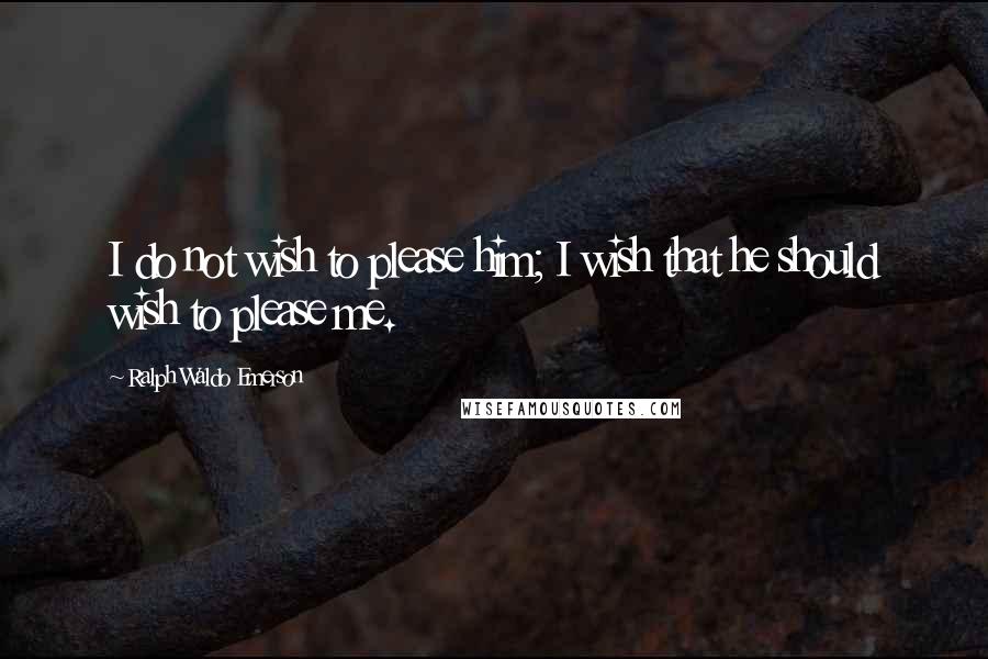 Ralph Waldo Emerson Quotes: I do not wish to please him; I wish that he should wish to please me.