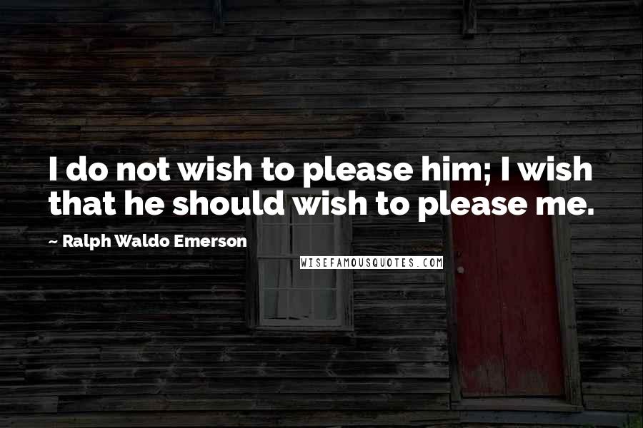Ralph Waldo Emerson Quotes: I do not wish to please him; I wish that he should wish to please me.