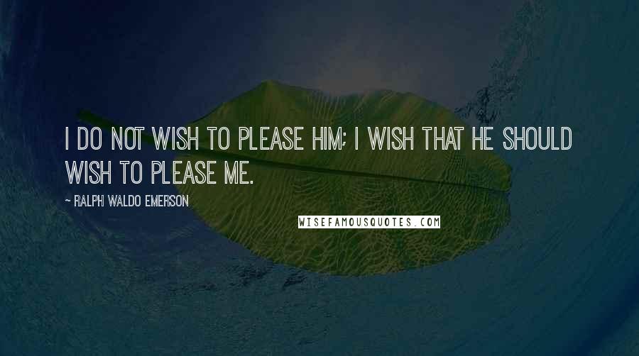 Ralph Waldo Emerson Quotes: I do not wish to please him; I wish that he should wish to please me.