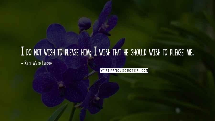 Ralph Waldo Emerson Quotes: I do not wish to please him; I wish that he should wish to please me.