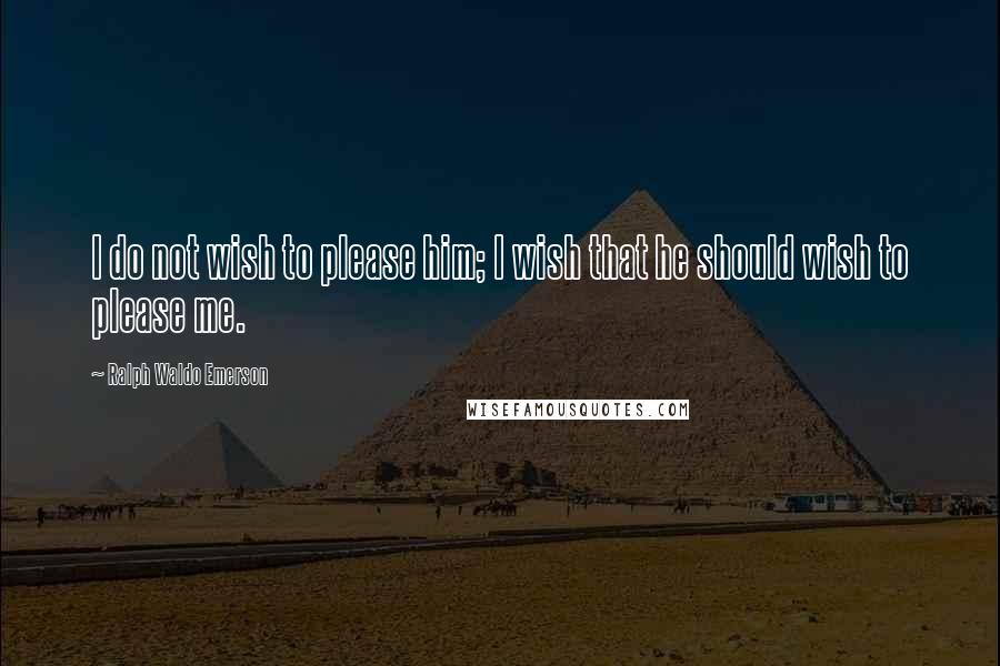 Ralph Waldo Emerson Quotes: I do not wish to please him; I wish that he should wish to please me.