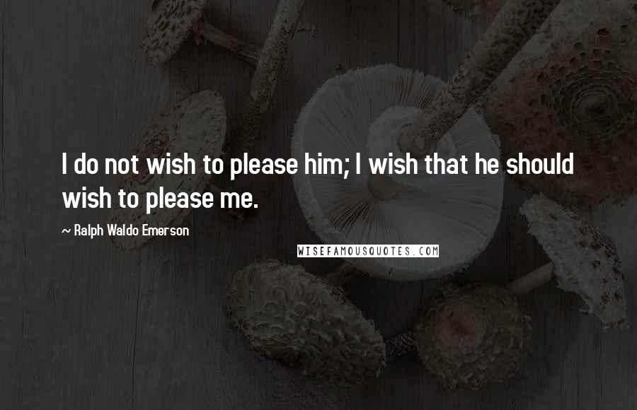 Ralph Waldo Emerson Quotes: I do not wish to please him; I wish that he should wish to please me.