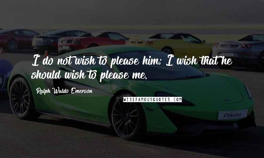 Ralph Waldo Emerson Quotes: I do not wish to please him; I wish that he should wish to please me.