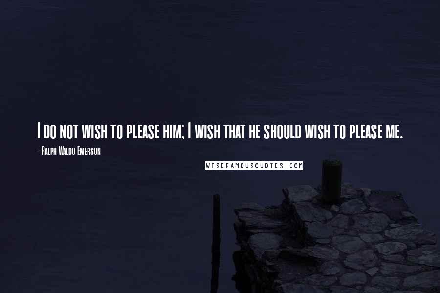 Ralph Waldo Emerson Quotes: I do not wish to please him; I wish that he should wish to please me.