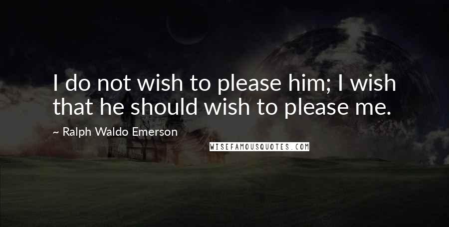 Ralph Waldo Emerson Quotes: I do not wish to please him; I wish that he should wish to please me.