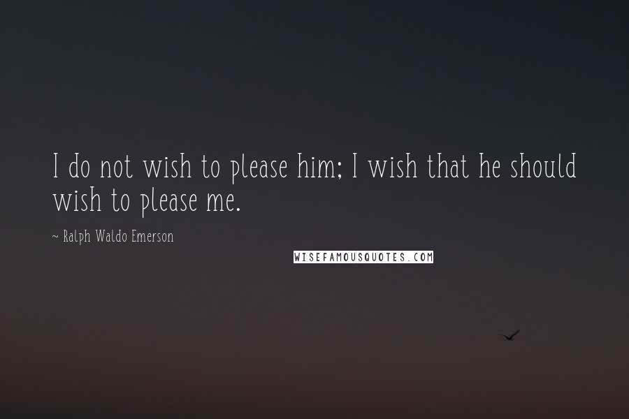 Ralph Waldo Emerson Quotes: I do not wish to please him; I wish that he should wish to please me.