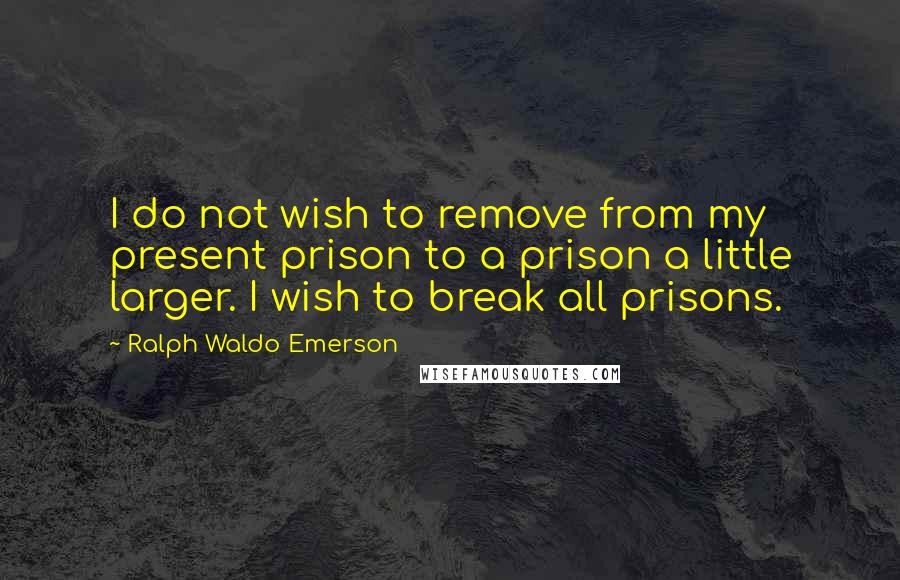 Ralph Waldo Emerson Quotes: I do not wish to remove from my present prison to a prison a little larger. I wish to break all prisons.