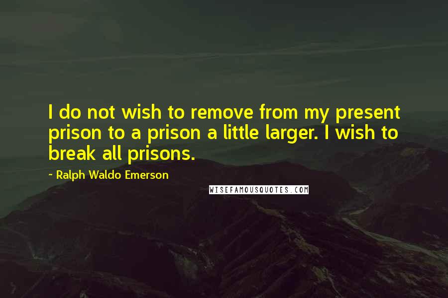 Ralph Waldo Emerson Quotes: I do not wish to remove from my present prison to a prison a little larger. I wish to break all prisons.