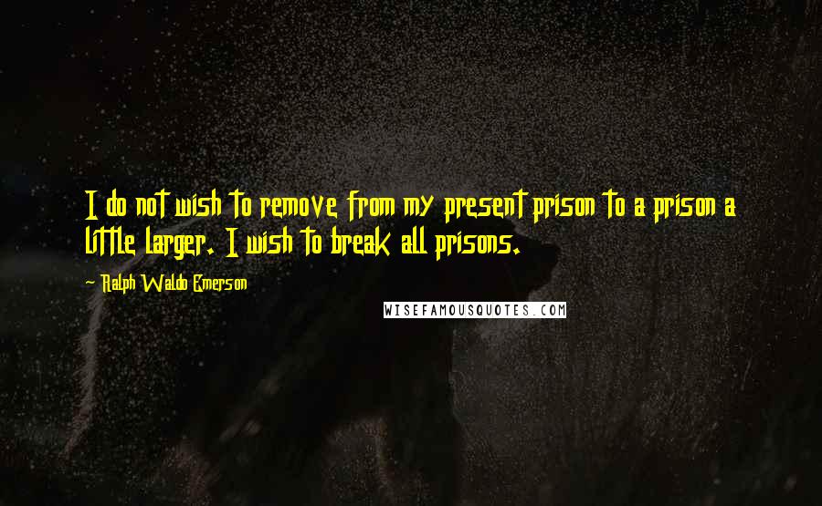 Ralph Waldo Emerson Quotes: I do not wish to remove from my present prison to a prison a little larger. I wish to break all prisons.