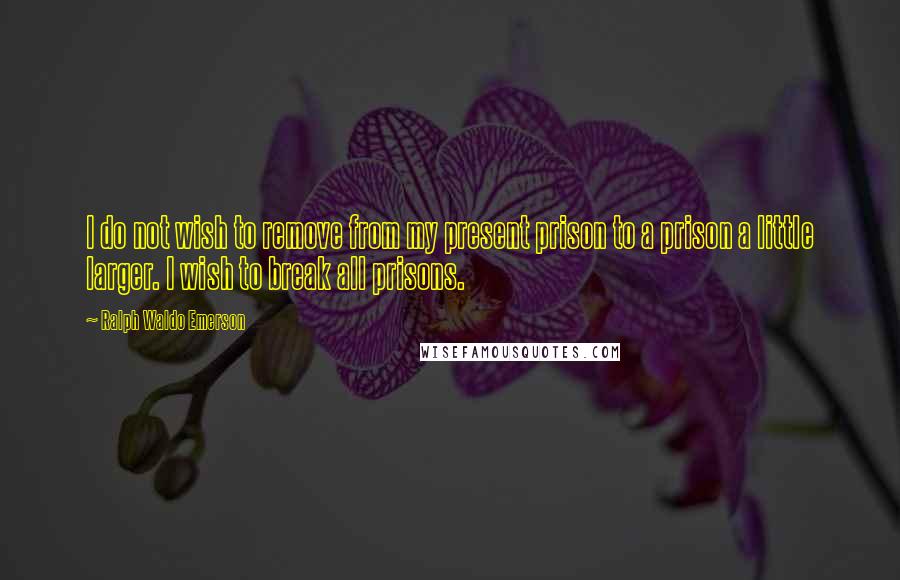 Ralph Waldo Emerson Quotes: I do not wish to remove from my present prison to a prison a little larger. I wish to break all prisons.