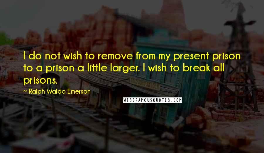 Ralph Waldo Emerson Quotes: I do not wish to remove from my present prison to a prison a little larger. I wish to break all prisons.