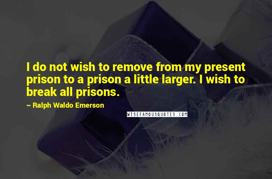 Ralph Waldo Emerson Quotes: I do not wish to remove from my present prison to a prison a little larger. I wish to break all prisons.