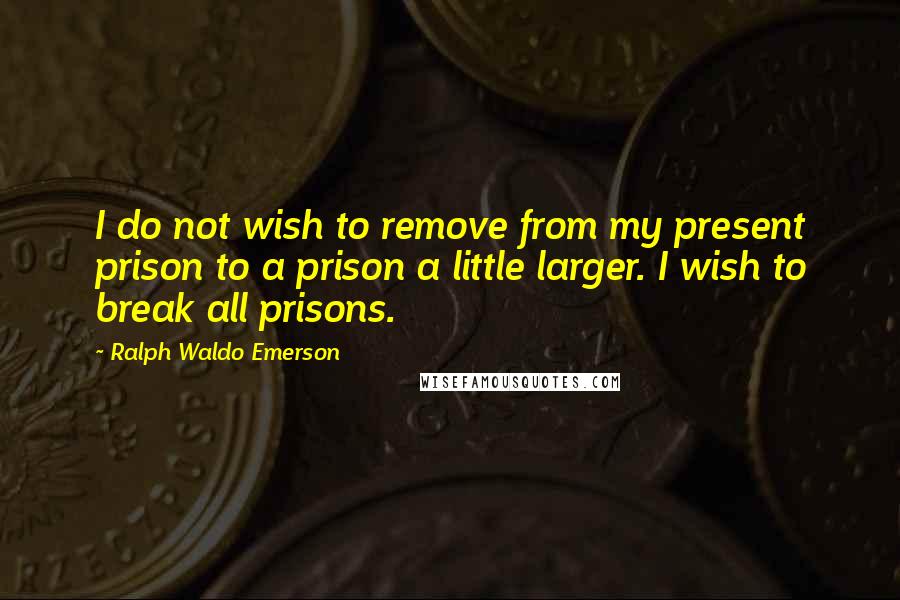 Ralph Waldo Emerson Quotes: I do not wish to remove from my present prison to a prison a little larger. I wish to break all prisons.