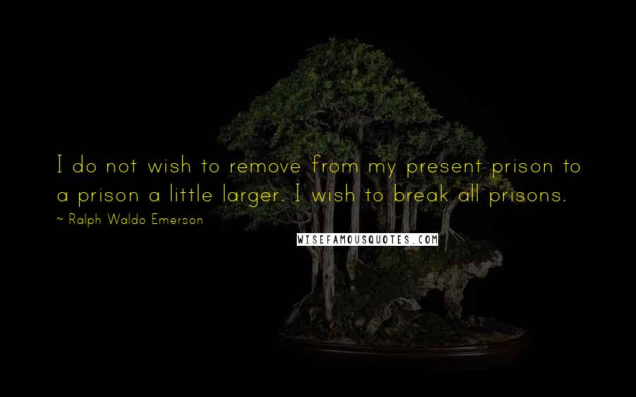 Ralph Waldo Emerson Quotes: I do not wish to remove from my present prison to a prison a little larger. I wish to break all prisons.