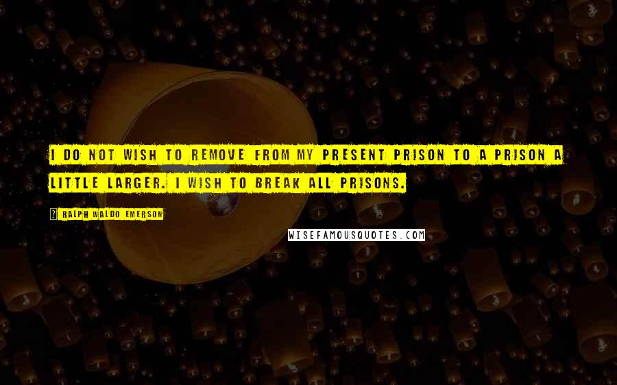 Ralph Waldo Emerson Quotes: I do not wish to remove from my present prison to a prison a little larger. I wish to break all prisons.