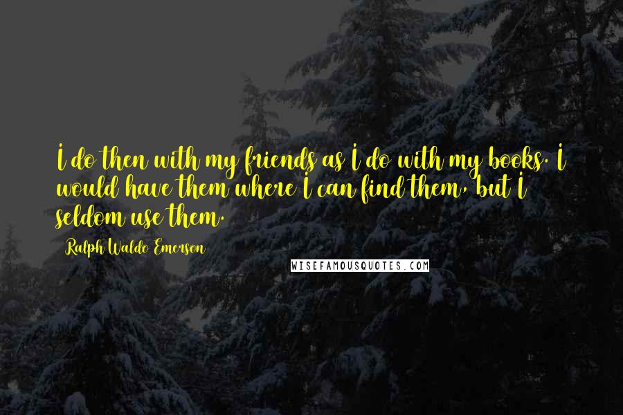 Ralph Waldo Emerson Quotes: I do then with my friends as I do with my books. I would have them where I can find them, but I seldom use them.