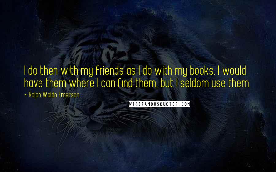 Ralph Waldo Emerson Quotes: I do then with my friends as I do with my books. I would have them where I can find them, but I seldom use them.