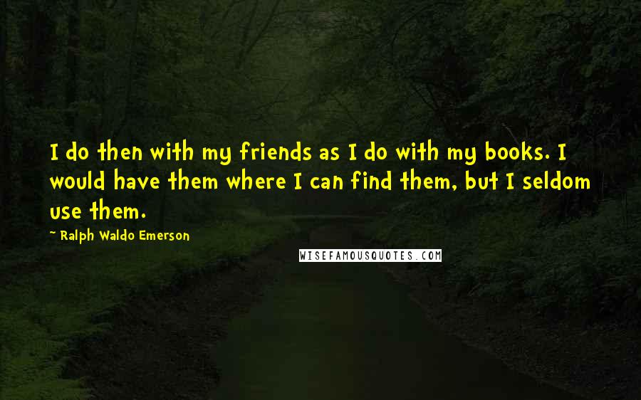 Ralph Waldo Emerson Quotes: I do then with my friends as I do with my books. I would have them where I can find them, but I seldom use them.