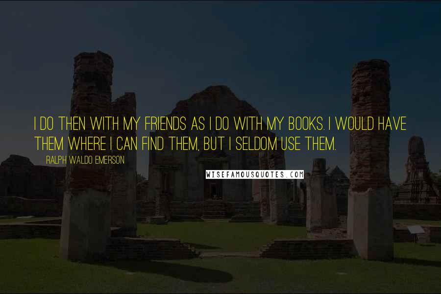 Ralph Waldo Emerson Quotes: I do then with my friends as I do with my books. I would have them where I can find them, but I seldom use them.