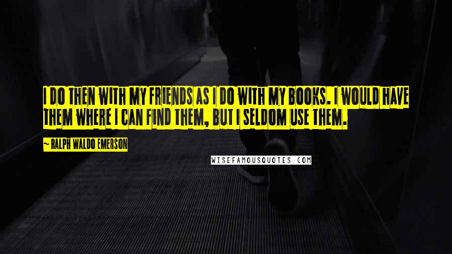 Ralph Waldo Emerson Quotes: I do then with my friends as I do with my books. I would have them where I can find them, but I seldom use them.