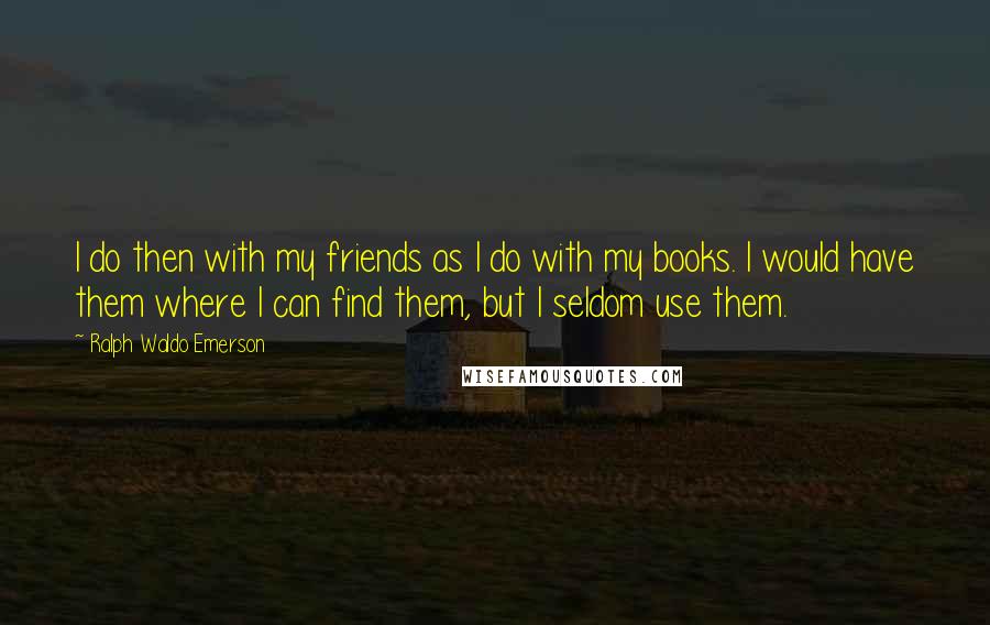 Ralph Waldo Emerson Quotes: I do then with my friends as I do with my books. I would have them where I can find them, but I seldom use them.