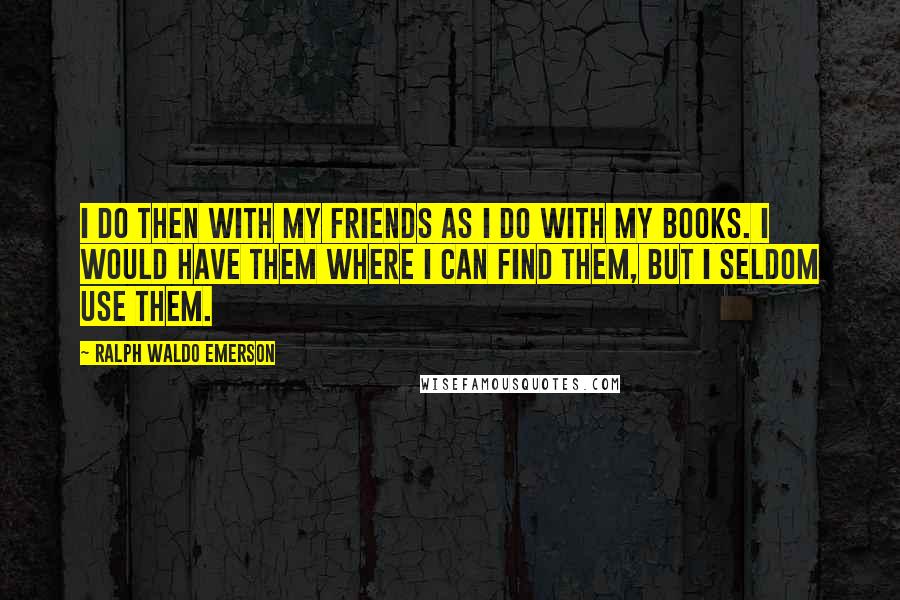 Ralph Waldo Emerson Quotes: I do then with my friends as I do with my books. I would have them where I can find them, but I seldom use them.