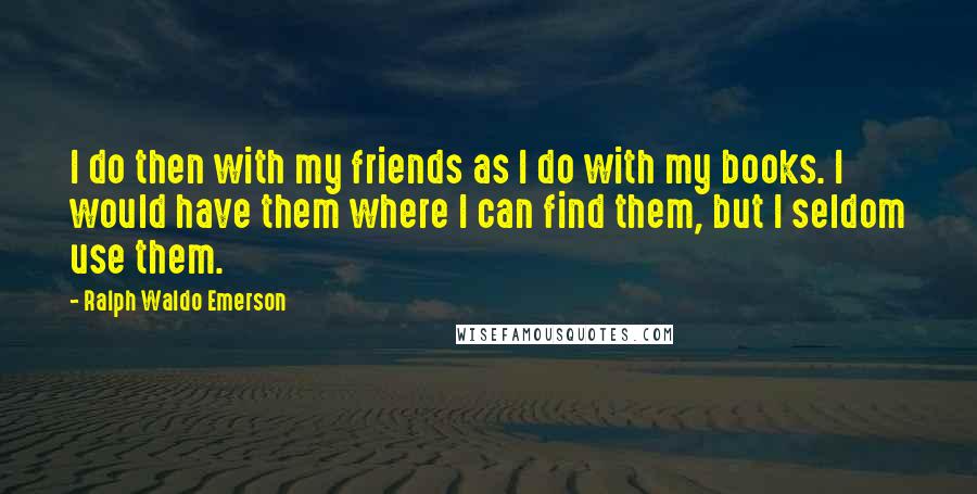 Ralph Waldo Emerson Quotes: I do then with my friends as I do with my books. I would have them where I can find them, but I seldom use them.