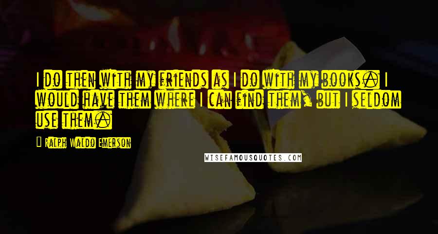 Ralph Waldo Emerson Quotes: I do then with my friends as I do with my books. I would have them where I can find them, but I seldom use them.