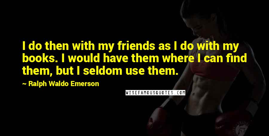 Ralph Waldo Emerson Quotes: I do then with my friends as I do with my books. I would have them where I can find them, but I seldom use them.