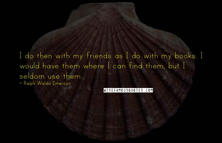 Ralph Waldo Emerson Quotes: I do then with my friends as I do with my books. I would have them where I can find them, but I seldom use them.