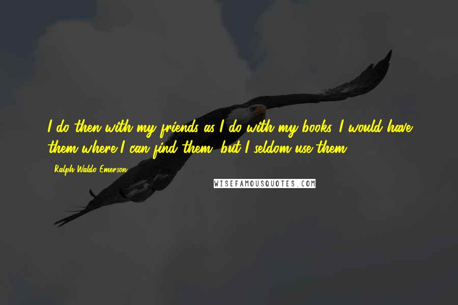 Ralph Waldo Emerson Quotes: I do then with my friends as I do with my books. I would have them where I can find them, but I seldom use them.